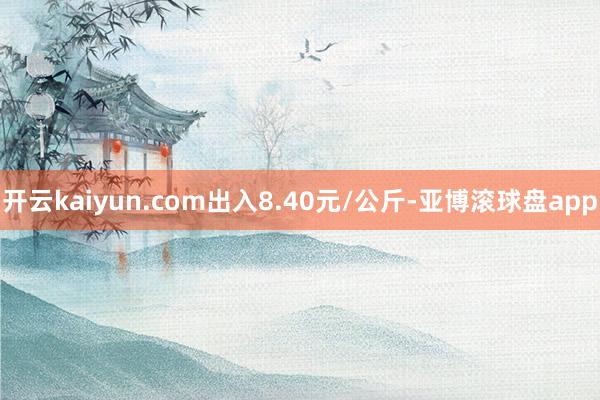开云kaiyun.com出入8.40元/公斤-亚博滚球盘app