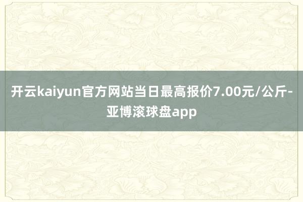 开云kaiyun官方网站当日最高报价7.00元/公斤-亚博滚球盘app