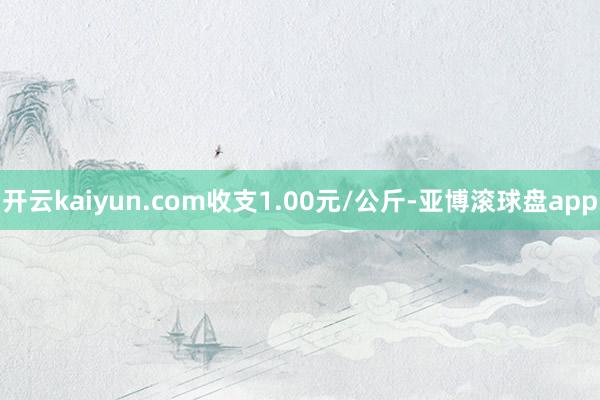 开云kaiyun.com收支1.00元/公斤-亚博滚球盘app